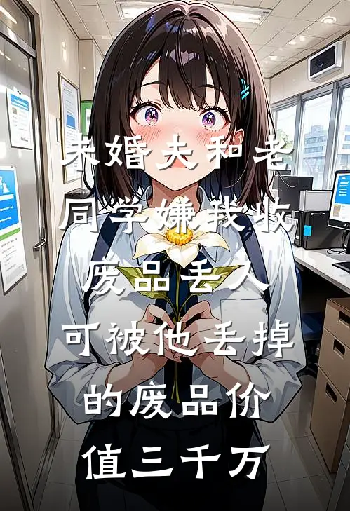 未婚夫和老同学嫌我收废品丢人，可被他丢掉的废品价值三千万